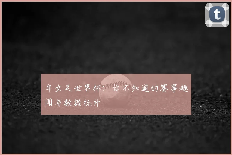 年女足世界杯:你不知道的赛事趣闻与数据统计